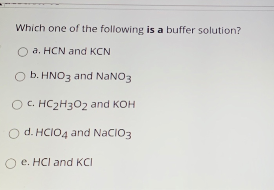 Which one of the following is a buffer solution? a. HCN and KCN b. HNO3 and NaNO3 O C. HC2H302 and KOH d. HCIO4 and NaClO3 e.
