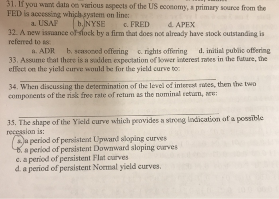31. If you want data on various aspects of the US economy, a primary source from the FED is accessing which system on line: a. USAF b.NYSE c. FRED d. APEX 32. A new issuance of stock by a firm that does not already have stock outstanding is referred to as: a. ADR b. seasoned offering c. rights offering d. initial public offering 33. Assume that there is a sudden expectation of lower interest rates in the future, the effect on the yield curve would be for the yield curve to: 34. When discussing the determination of the level of interest rates, then the two components of the risk free rate of return as the nominal return, are: 35. The shape of the Yield curve which provides a strong indication of a possible recession is: a.)a period of persistent Upward sloping curves a period of persistent Downward sloping curves c. a period of persistent Flat curves d. a period of persistent Normal yield curves.