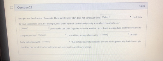 1 pts D Question 28 Sponges are the simplest of animals. Their simple body plan does not consist of true (Select] , but they