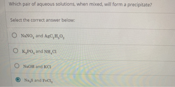 Which pair of aqueous solutions, when mixed, will form a precipitate? Select the correct answer below: O NaNO, and AgC,H,O, O