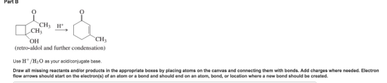 Part B H+ CH3 OH CH (retro-aldol and further condensation) Use H/H2O as your acid/conjugate base. Draw all missing reactants and/or products in the appropriate boxes by placing atoms on the canvas and connecting them with bonds. Add charges where needed. Electron flow arrows should start on the electron(s) of an atom or a bond and should end on an atom, bond, or location where a new bond should be created.