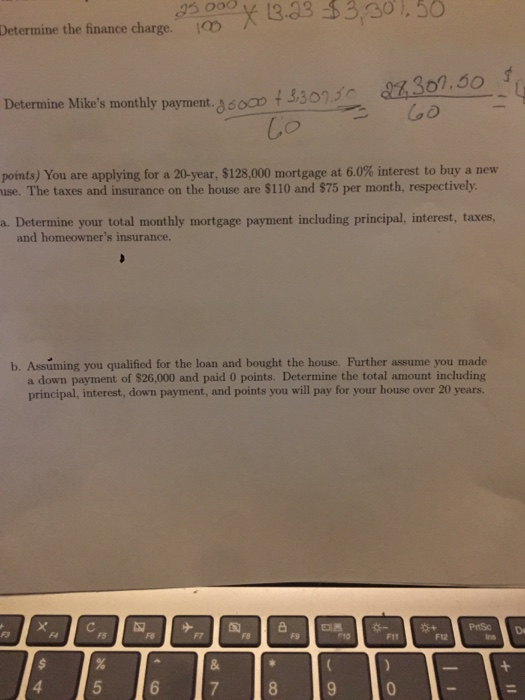 23 000 13.43 3301.50 Determine the finance charge. IQD Dicermine Mibes manthly payment oc30 points) You are applying for a 20-year, $128,000 mortgage at 6.0% interest to buy a new use. The taxes and insurance on the house are $110 and $75 per month, respectively a. Determine your total monthly mortgage payment including principal, interest, taxes and homeowners insurance. b. Assuming you qualificd for the loan and bought the house. Further assume you made a down payment of $26,000 and paid 0 points. Determine the total amount including principal, interest, down payment, and points you will pay for your house over 20 years. PHSc De