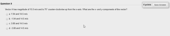 Question 9 4 points Save Answer Vector A has magnitude of 15.0 m/s and is 75 counter-clockwise up from the x-axis. What are the x- and y-components of the vector? O a 1.94 and 14.5 m/s Ob.-1.94 and 14.5 m/s O c. 3.88 and 14.5 m/s d.-3.88 and 14.5 mis