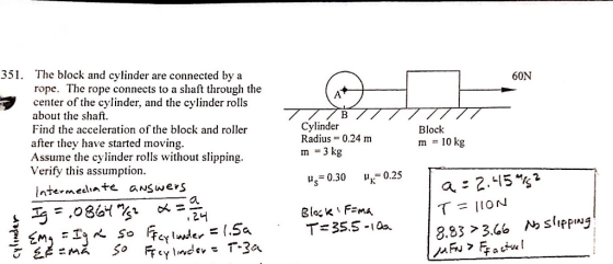 351. The block and cvlinder are connected by a rope. The rope connects to a shaft through the center of the cylinder, and the cylinder rolls about the shaft Find the acceleration of the block and roller after they have started moving Assume the cylinder rolls without slipping Verify this assumption 60N Cylinder Radius 0.24 m m -3 kg Block m -10 kg s 0.30 0.25 [ntermecite aNswers ?? 8.83 3.6 sipplug