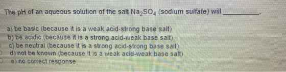 The pH of an aqueous solution of the salt Na SO, (sodium sulfate) will a) be basic (because it is a weak acid-strong base sal
