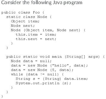 Consider the following Java program public class Foo i static class Node Object item; Node next: Node (Object item, Node next) this. item = item; this.next next: public static void main (String] args) ( Node dat a nu ï ï ; dat a = new Node (hello, data): data ne Node (5, data) while (data null) String s(String) data. item; System.out.println (s)