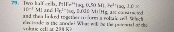 79. Two half-cells, PtlFe3+(aq, 0.50 M), Fe2 +(aq, 1.0 x 10-5 M) and Hg (aq, 0.020 M)IHg, are constructed and then linked together to form a voltaic cell. Which electrode is the anode? What will be the potential of the voltaic cell at 298 K: