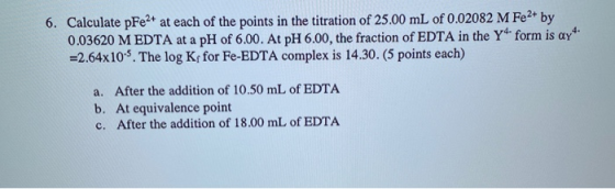 6. Calculate pFe2+ at each of the points in the titration of 25.00 mL of 0.02082 M Fe2+ by 0.03620 M EDTA at a pH of 6.00. At