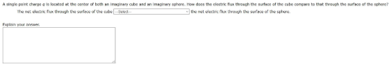 A single point charge q is located at the center of both an imaginary cube and an imaginary sphere. How docs the electric flux through the surface of the cube compare to that through the surface of the sphere? The net electric flux through the surface of the cube Select the net electric flux through the surface of the sphere. Fxplain your answer