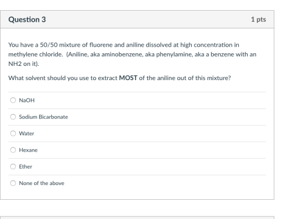 Question 3 1 pts You have a 50/50 mixture of fluorene and aniline dissolved at high concentration in methylene chloride. (Aniline, aka aminobenzene, aka phenylamine, aka a benzene with an NH2 on it) What solvent should you use to extract MOST of the aniline out of this mixture? NaOH O Sodium Bicarbonate Water O Hexane O Ether None of the above