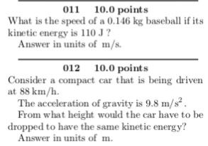 011 10.0 points What is the speed of a 0.146 kg baseball if its kinetic energy is 110J? Answer in units of m/s. 012 10.0 points Consider a compact car that is being driven at 88 km/h. The acceleration of gravity is 9.8 m/s From what height would the car have to be dropped to have the same kinetic energy? Answer in units of m.