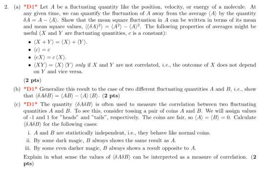 2. (a) *D1* Let A be a fluctuating quantity like the position, velocity, or energy of a molecule. At any given time, we can quantify the fluctuation of A away from the average (A) by the quantity δ = A-(A). Show that the mean square fluctuation in A can be written in terms of its mean and mean square values. «6A)2-(A2>-(A)2. The following properties of averages might be useful (X and Y are fluctuating quantities, c is a constant) · 〈XY〉 = 〈X) 〈Y) only if X and Y are not correlated. .e., the outcome of X does not depend on Yand vice versa (2 pts) (b) *D1* Generalize this result to the case of two different fluctuating quantities A and B, i.e., show that 〈6A8B〉 = 〈AB) _ 〈A)(B). (2 pts) *D1* quantities A and B. To see this, consider tossing a pair of coins A and B. We will assign values of-1 and 1 for heads and tails, respectively. The coins are fair, so 〈A)-〈B) 0. Calculate (6ASB) for the following cases: (c) The quantity 46B) is often used to measure the correlation between two fluctuating i. A and B are statistically independent, i.e., they behave like normal coins ii. By some dark magic, B always shows the same result as A iii. By some even darker magic, B always shows a result opposite to A Explain in what sense the values of 〈5.45B) can be interpreted as a measure of correlation. (2 ts