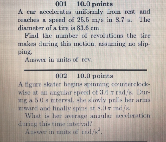 001 10.0 points A car accelerates uniformly from rest and reaches a speed of 25.5 m/s in 8.7 s. The diameter of a tire is 83.6 cm. Find the number of revolutions the tire makes during this motion, assuming no slip- ping. Answer in units of rev. 002 10.0 points A figure skater begins spinning counterclock- wise at an angular speed of 3.6 π rad/s. Dur- ing a 5.0 s interval, she slowly pulls her arms inward and finally spins at 8.0 π rad/s. What is her average angular acceleration during this time interval? Answer in umits of rad/s.