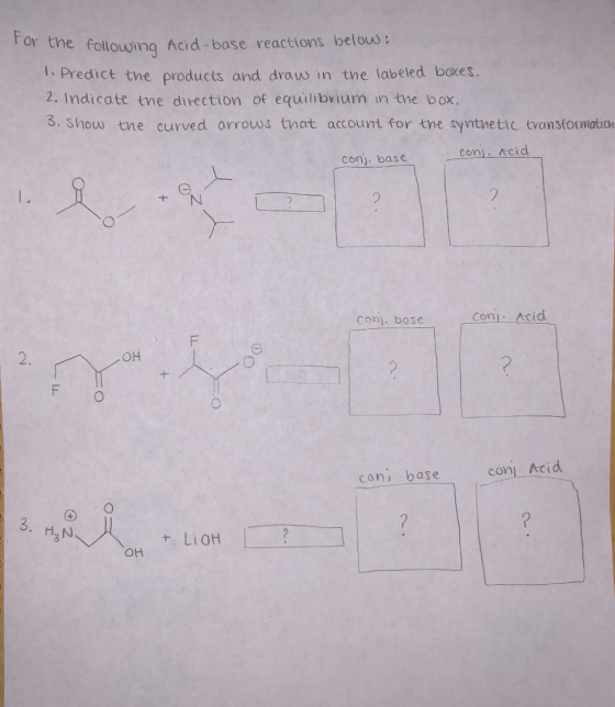For the follouwing Acid-base reactions belous: 1: Predict tne products and draw in the labeled boxes. 2. Indicate tne direction of equilhbvium in the box. 3. Show tne curved arrows tnat account for tne syntne tic transtormatio Conj. base com.Acid con. bose con.. Acid 2. он con base COM) Acid H2 N + LiOH он