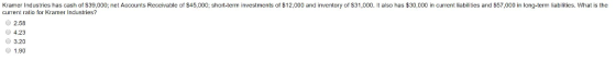 Kramer Industries has cash of $39,000; net Accounts Receivable of $45,000; short-term investments of $12,000 and inventory of S31,000. It also has $30,000 in current liabilities and S57,000 in long-term liabilities. What is the current ratio for Kramer Industries? ● 2.58 ● 4.23 ● 3.20 1.90