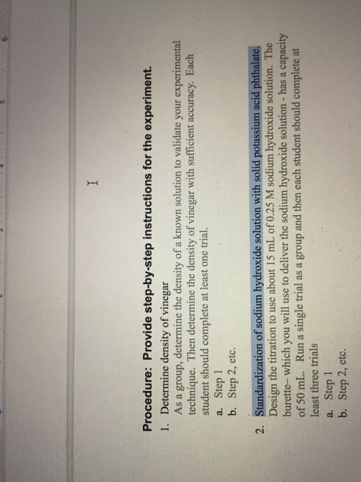Procedure: Provide step-by-step instructions for the experiment 1. Determine density of vinegar As a group, determine the density of a known solution to validate your experimental technique. Then determine the density of vinegar with sufficient accuracy. Each student should complete at least one trial. a. Step 1 b. Step 2, etc. 2. Standardization of sodium hydroxide solution with solid potassium acid phthalate. Design the titration to use about 15 mL of 0.25 M sodium hydroxide solution. The burette- which you will use to deliver the sodium hydroxide solution - has a capacity of 50 mL. Run a single trial as a group and then each student should complete at least three trials a. Step 1 b. Step 2, etc.