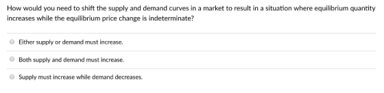 How would you need to shift the supply and demand curves in a market to result in a situation where equilibrium quantity increases while the equilibrium price change is indeterminate? O Either supply or demand must increase Both supply and demand must increase. Supply must increase while demand decreases