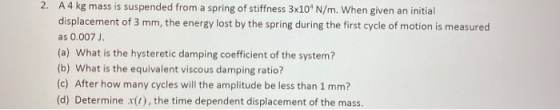 2. A4 kg mass is suspended from a spring of stiffness 3x10 N/m. When given an initial displacement of 3 mm, the energy lost