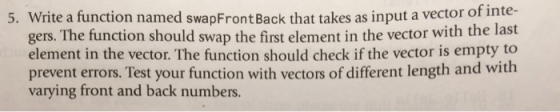 5. Write a function named swapFront Back that takes as input a vector of inte- gers. The function should swap the first element in the vector with the last element in the vector. The function should check if the vector is empty to prevent errors. Test your function with vectors of different length and with varying front and back numbers.