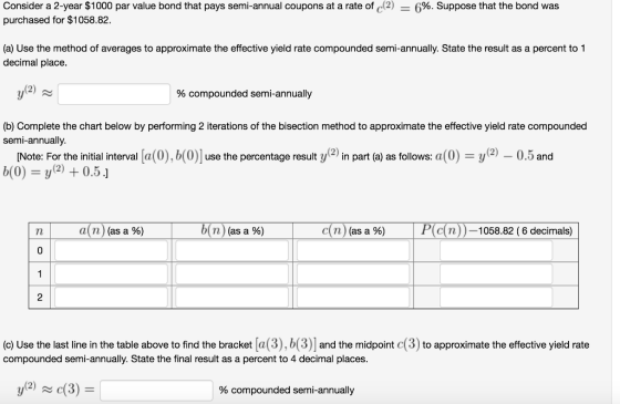 Consider a 2-year $1000 par value bond that pays semi-annual coupons at a rate of 42) purchased for $1058.82 6%. Suppose that the bond was (a) Use the method of averages to approximate the effective yield rate compounded semi-annually. State the result as a percent to 1 decimal place % compounded semi-annually (b) Complete the chart below by performing 2 iterations of the bisection method to approximate the effective yield rate compounded semi-annually [Note: For the initial interval [a(0),b(0) use the percentage result y2) in part (a) as follows: a(0)-y)-0.5 and b(0))0.5] a(n)(as a %) b(n)(as a %) c(n)(as a %) P(c(n))-1058.82 (6 decimals) 2 c) Use the last line in the table above to find the bracket a compounded semi-annually. State the final result as a percent to 4 decimal places (2) c % compounded semi-annually