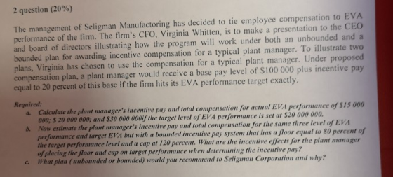 2 question (20%) The management of Seligman Manufactoring has decided to tie employee compensation to EVA performance of the firm. The firms CFO, Virginia Whitten, is to make a presentation to the CEO and board of directors illustrating how the program will work under both an unbounded and a bounded plan for awarding incentive compensation for a typical plant manager. To illustrate two plans, Virginia has chosen to use the compensation for a typical plant manager. Under proposed compensation plan, a plant manager would receive a base pay level of $100 000 plus incentive pay equal to 20 percent of this base if the firm hits its EVA performance target exactly Required: Calculate the plant managers incentive pay and total compensation for actual EVA performan 000; 5 20 000 000; and $30 000 000if the target level of EVA performance is set at $20 000 0 Now estimate the plant manag performance and target EVA but with a bounded incentive pay system that has a floor equal to 80 percent of the target performance level and a cap at 120 percent. What are the incentive effects for the plant manager of placing the floor and cap on target performance when determining the incentive pay? What plan(unbounded or bounded) would you recommend to Seligman Corporation and why? a. cedo 15 00n b. ers incentive pay and total compensation for the same three level of EVA