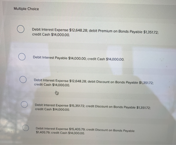 Multiple Choice O Debit Interest Expense $12,648.28; debit Premium on Bonds Payable $1,351.72: credit Cash $14,000.00 o Debit