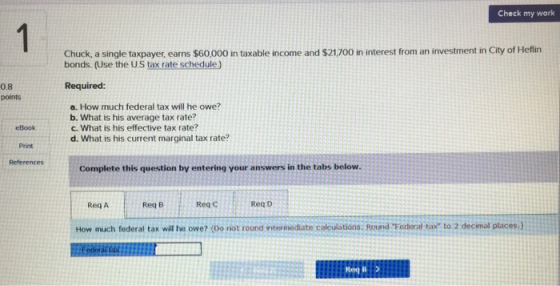 Check my work Chuck, a single taxpayer, earns $60,000 in taxable income and $21700 in interest from an investment in City of Heflin bonds. (Use the U.S tax rate schedule) 0.8 points Required: a. How much federal tax will he owe? b. What is his average tax rate? c. What is his effective tax rate? d. What is his current marginal tax rate? eBook Print References Complete this question by entering your answers in the tabs below. Req A Req B Req c Req D How much federal tax will he owe? (Do not round intermediate calculations: Round Federal tax to 2 decimal places.) Reg B