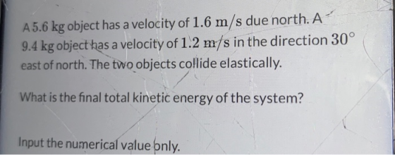 A5.6 kg object has a velocity of 1.6 m/s due north. A 9.4 kg object has a velocity of 1.2 m/s in the direction 30° east of north. The two objects collide elastically. What is the final total kinetic energy of the system? Input the numerical value bnly
