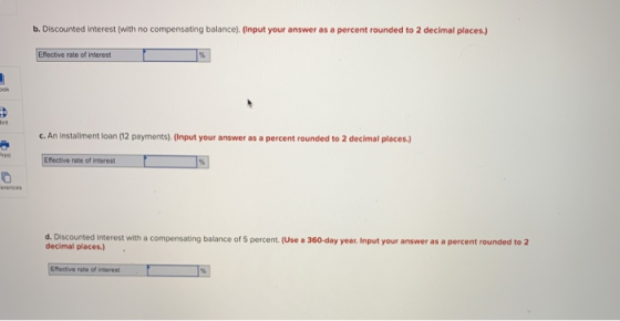 b. Discounted interest (with no compensating balance). (Input your answer as a percent rounded to 2 decimal places) Efective rate of interest im c. An instalment loan (12 payments). (Input your answer as a percent rounded to 2 decimal places.) Effective rate of interestーーーローーー1%) rin d. Discounted Interest with a compensating balance of 5 percent (Use a 360-day year Input your answer as a percent rounded to 2 decimal places) Eoctive rate of interest