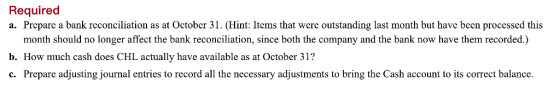 Required a. Prepare a bank reconciliation as at October 31. (Hint: Items that were outstanding last month but have been processed this month should no longer affect the bank reconciliation, since both the company and the bank now have them recorded.) b. How much cash does CHL actually have available as at October 31? c. Prepare adjusting journal entries to record all the necessary adjustments to bring the Cash account to its correct balance