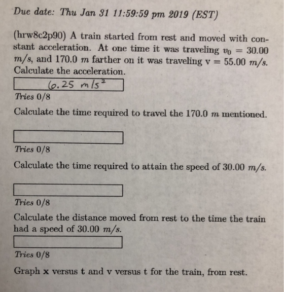 Due date: Thu Jan 31 11:59:59 pm 2019 (EST) (hrw8c2p90) A train started from rest and moved with con- stant acceleration. At one time it was traveling vo 30.00 m /s, and 170.0 m farther on it was traveling v = 55.00 m/s. Calculate the acceleration. m is Tries 0/8 Calculate the time required to travel the 170.0 m mentioned. Tries 0/8 Calculate the time required to attain the speed of 30.00 m/s. Tries 0/8 Calculate the distance moved from rest to the time the train had a speed of 30.00 m/s. Tries 0/8 Graph x versus t and v versus t for the train, from rest.
