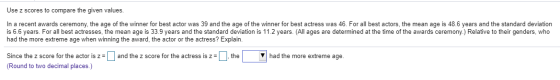 Use z scores to compare the given values. In a recent awards ceremony, the age of the winner for best actor was 39 and the ag