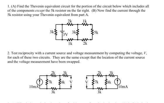 1. (A) Find the Thevenin equivalent circuit for the portion of the circuit below which includes all of the components except the 5k resistor on the far right. (B) Now find the current through the 5k resistor using your Thevenin equivalent from part A 2k lk 5k 1k 2k 2. Test reciprocity with a current source and voltage measurement by computing the voltage, V, for each of these two circuits. They are the same except that the location of the current source and the voltage measurement have been swapped. 2k 3k 2k 3k 3k 3k