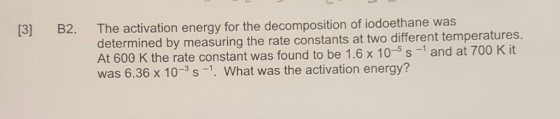 [3] B2. The activation energy for the decomposition of iodoethane was determined by measuring the rate constants at two different temperatures. At 600 K the rate constant was found to be 1.6 x 10 s and at was 6.36 x 10s . What was the activation energy? 700 K it