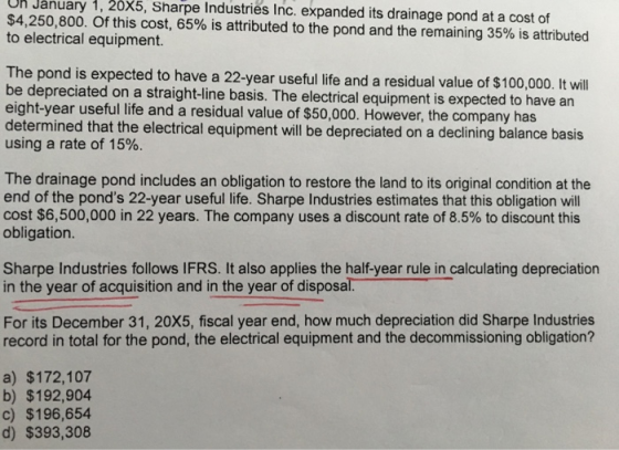 Un January 1,20X5, Sharpe Industries Inc. expanded its drainage pond at a cost of $4,250,800. Of this cost, 65% is attributed to the pond and the remaining 35% is attributed to electrical equipment. The pond is expected to have a 22-year useful life and a residual value of $100,000. It wil be depreciated on a straight-line basis. The electrical equipment is expected to have an eight-year useful life and a residual value of $50,000. However, the company has determined that the electrical equipment wll be depreciated on a declining balance basis using a rate of 15%. The drainage pond includes an obligation to restore the land to its original condition at the end of the ponds 22-year useful life. Sharpe Industries estimates that this obligation will cost $6,500,000 in 22 years. The company uses a discount rate of 8.5% to discount this obligation Sharpe Industries follows IFRS. It also applies the half-year rule in calculating depreciation in the year of acquisition and in the year of disposal For its December 31, 20X5, fiscal year end, how much depreciation did Sharpe Industries record in total for the pond, the electrical equipment and the decommissioning obligation? a) $172,107 b) $192,904 c) $196,654 d) $393,308