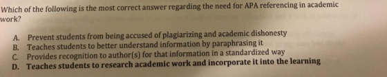 Which of the following is the most correct answer regarding the need for APA referencing in academic work? A. Prevent student