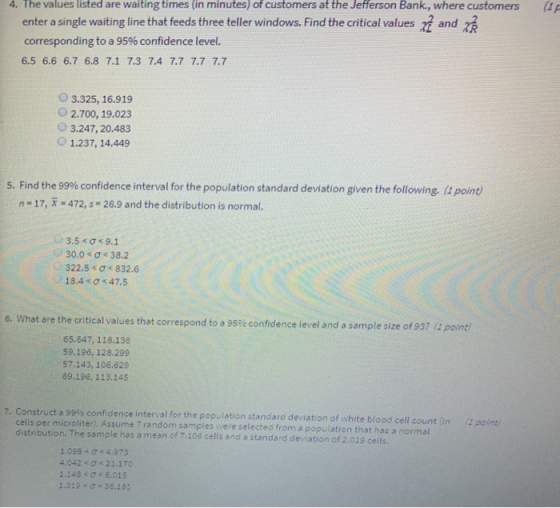 4. The values listed are waiting times (in minutes) of customers at the Jefferson Bank., where customers enter a single waiting line that feeds three teller windows. Find the critical values 2 and z corresponding to a 95% confidence level. 6.5 6.6 6.7 6.8 7.1 7.3 7.4 7.7 7.7 7.7 O 3.325, 16.919 O 2.700, 19.023 O 3.247, 20.483 O1.237, 14.449 5. Find the 99% confidence interval for the population standard deviation given the following, (1 point) n-17, R 472,s -26.9 and the distribution is normal. 3.5 < σ < 9.1 30.0 < ơ < 38.2 (0 322.5 σ« 832,6 18.4< Ơc47.5 6. What are the critical values that correspond to a 9596 c onfidence level and a sample size of 93? (4 point 65.647, 118.136 59.196, 128.299 57.143, 106.629 69.196, 113.145 Construct a 99% confidence interval for the population standard deviation of white blood cell count (in cells per microliter), Assume 7 distribution. The sample has a mean of 7.106 cells and a standard devistion of 2.019 cells random samples were selected from a populstion that has a normal (1 point 1.098 σ< 4.973 4.042 « σ < 21.170 1.148 Ơ< 6.015 1.319 ơ 36.181