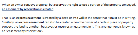 When an owner conveys property, but reserves the right to use a portion of the property conveyed, an easement by reservation is created. That is, an express easement is created by a deed or by a will in the sense that it must be in writing. Similarly, an express easement can also be created when the owner of a certain piece of property conveys the land to another, but saves or reserves an easement in it. This arrangement is known as an easement by reservation.