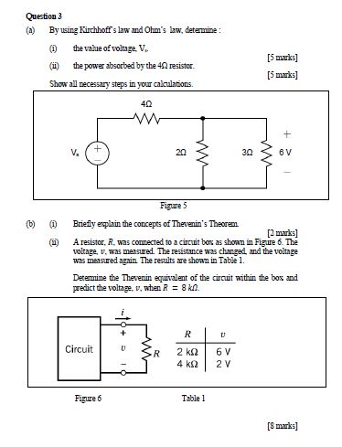 Question 3 (a) Byusing Kirchhoff s law and Ohms law, deternine ( thevalue of volnge V (i) thepower absorbed by the 412 resistor. Show all necessary steps in your calculations. [5 marks] [5 marks] 40 30 6 V Figure 5 b) Briefy eplain the concepts of Thevenins Theorem 2 marks] (i) Aresstor, R. was connected to a circuit bo% as shown in Figure 6 The volage, v, was measured The resistance was changed and the voitage was measured again The results are shoan in Table 1. Derenmine the Thevenin euvalnt of the circuit within the box and predict the volage, v, when R8kO. Circuit Figure 6 Table 1 [marks]