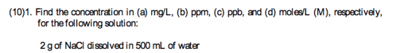 (10)1. Find the concentration in (a) mg/L, (b) ppm, (c) ppb, and (d) moles/L (M), respectively, for thefollowing solution: 2 g of NaCl dissolved in 500 mL of water