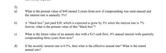 5) a) What is the present value of S40 earned 2-years from now if compounding was semi-annual and the interest rate is annually 3%? b) A black boxjust paid $20, which is expected to grow by 3% when the interest rate is 7% forever, what is the present value of this black box? c) What is the future value of an annuity due with a $15 cash flow, 4% annual interest with quarterly compounding three-years from now? d) If the monthly interest rate is 0.5%, then what is the effective annual rate? What is the stated annual rate?
