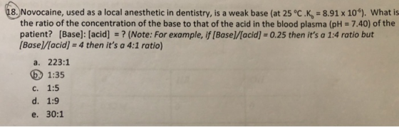 18. Novocaine, used as a local anesthetic in dentistry, is a weak base (at 25 °C.K. = 8.91 x 10“). What is the ratio of the c