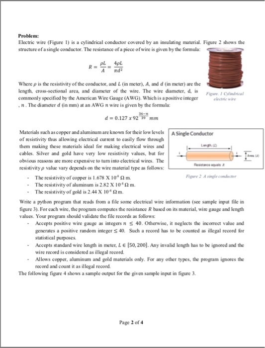 Problem: Electric wire (Figure is a cylindrical conductor covered by an insulating material. Figure 2 shows the structure ofa single conductor. The resistance of a piece ofwire is given by the formula: A d where ρ is the resistivity of the conductor, and I (in meter), A, and d (in meter) are the length, cross-sectional area, and diameter of the wire. The wire diameter, d, is commonly specified by the American Wire Gauge (AWG). Which is a positive integer eenic wire igure 1 Cyfril n.The diameter d (in mm) at an AWG n wire is given by the formula d 0.127 x 9279-mm Materials such as copper and aluminum are known for their low levels A Single Conductor of resistivity thus allowing electrical current to easily flow through them making these materials ideal for making electrical wires and cables. Silver and gold have very low resistivity values, but for obvious reasons are more expensive to turn into electrical wires. The resistivity p value vary depends on the wire material type as follows: igure 2 A singecour . The resistivity of copper is l.678X10a Ω m. - The resistivity of aluminum is 2.82 X 10 2m. The resistivity of gold is 2 .44 X 104 Ω m. Write a python program that reads from a file some clectrical wire information (see sample input file in figure 3). For each wire, the program computes the resistance R based on its material, wire gauge and length values. Your program should validate the file records as follows Accepts positive wire gauge as integers n generates a positive random integer S40. Such a record has to be counted as illegal record for statistical purposes Accepts standard wire length in meter, L E [50, 200]. Any invalid length has to be ignored and the wire record is considered as illegal record. Allows copper, aluminum and gold materials only. For any other types, the program ignores the record and count it as illegal record. 40. Otherwise, it neglects the incorrect value and - The following figure 4 shows a sample output for the given sample input in figure 3. Page 2 of 4