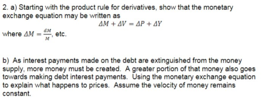 2. a) Starting with the product rule for derivatives, show that the monetary exchange equation may be written as where AM dM etc. b) As interest payments made on the debt are extinguished from the money supply, more money must be created. Agreater portion of that money also goes towards making debt interest payments. Using the monetary exchange equation to explain what happens to prices. Assume the velocity of money remains constant.