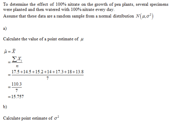 To determine the effect of 100% nitrate on the growth of pea plants, several specimens were planted and then watered with 100% nitrate every day Assume that these data are a random sample from a normal distribution N(μ,02) a) Calculate the value of a point estimate of μ ΣΧ, 72 17.5 +14.5+15.2 +14+17.3+18+13.8 110.3 -15.757 b) Calculate point estimate of σ
