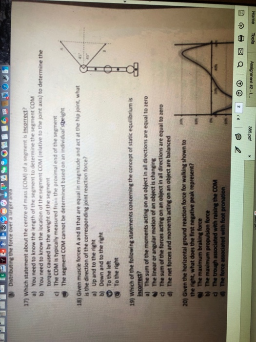 17) Which statement about the centre of mass (COM) of a segment is incorrest? b) You need to know the location of the segment COM (relative to the joint axis) to determine the c) The СОМ is typically measured front the proximal end of the segment The segment COM cannot be determined based on an individuar right 18) Given muscle forces A and 8 that are equal in magnitude and act at the hip joint, what is the direction of the corresponding joint reaction force? a) Up and to the right b) Down and to the right O To the left to zero ω The linear or angular motion of an object is changing 20) Given the horizontal ground reaction force for walking shown to force 1- za