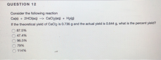 QUESTION 12 Consider the following reaction Ca(s) + 2HCl(aq) --> CaCl2(aq) + H2(g) If the theoretical yield of CaCl2 is 0.736