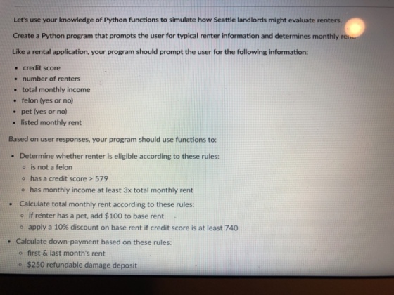 Lets use your knowledge of Python functions to simulate how Seattle landlords might evaluate renters. Create a Python program that prompts the user for typical renter information and determines monthly re Like a rental application, your program should prompt the user for the following information: . credit score number of renters . total monthly income . felon (yes or no) . pet (yes or no) . listed monthly rent Based on user responses, your program should use functions to: Determine whether renter is eligible according to these rules: o is not a felon o has a credit score > 579 o has monthly income at least 3x total monthly rent Calculate total monthly rent according to these rules: o if rénter has a pet, add $100 to base rent o apply a 10% discount on base rent if credit score is at least 740 . Calculate down-payment based on these rules: . o first & last months rent o $250 refundable damage deposit