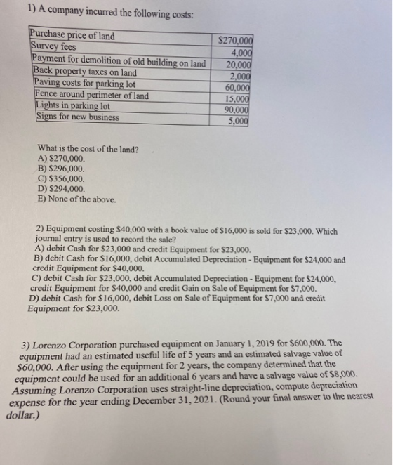 1) A company incurred the following costs: Purchase price of land Survey fees Payment for demolition of old building on land
