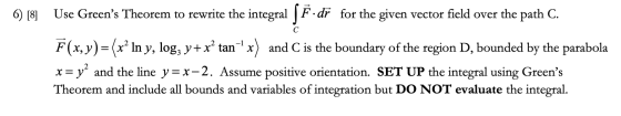 6) [8] с Use Greens Theorem to rewrite the integral [F.dr for the given vector field over the path C. F(x,y)=(x? In y, log;